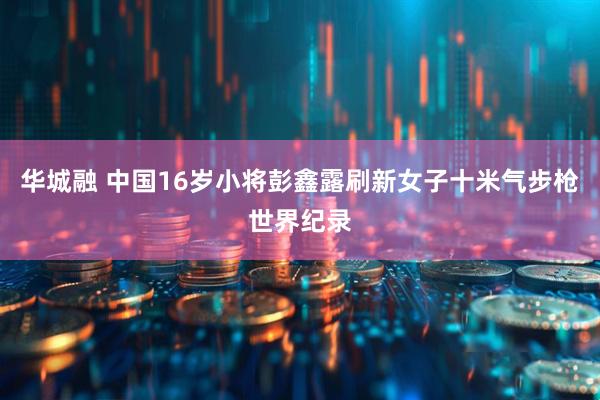 华城融 中国16岁小将彭鑫露刷新女子十米气步枪世界纪录