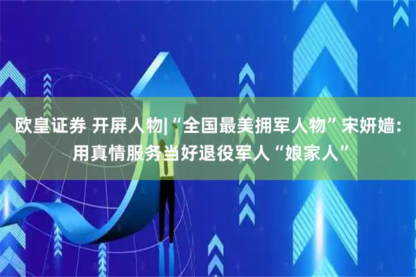欧皇证券 开屏人物|“全国最美拥军人物”宋妍嫱: 用真情服务当好退役军人“娘家人”