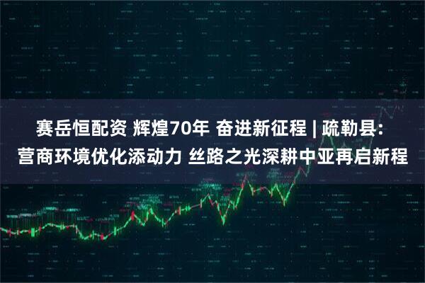 赛岳恒配资 辉煌70年 奋进新征程 | 疏勒县: 营商环境优化添动力 丝路之光深耕中亚再启新程