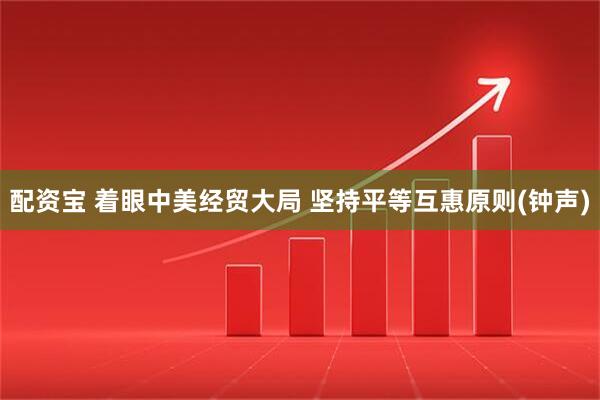 配资宝 着眼中美经贸大局 坚持平等互惠原则(钟声)