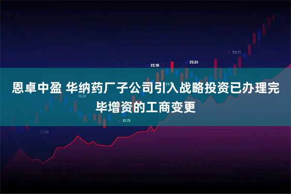 恩卓中盈 华纳药厂子公司引入战略投资已办理完毕增资的工商变更
