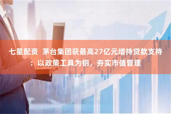 七星配资  茅台集团获最高27亿元增持贷款支持：以政策工具为钥，夯实市值管理