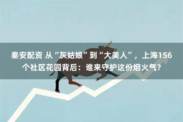 秦安配资 从“灰姑娘”到“大美人”，上海156个社区花园背后：谁来守护这份烟火气？