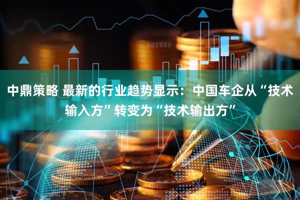 中鼎策略 最新的行业趋势显示：中国车企从“技术输入方”转变为“技术输出方”