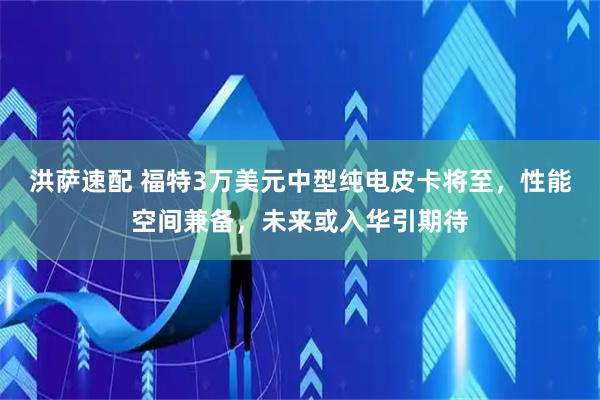 洪萨速配 福特3万美元中型纯电皮卡将至，性能空间兼备，未来或入华引期待