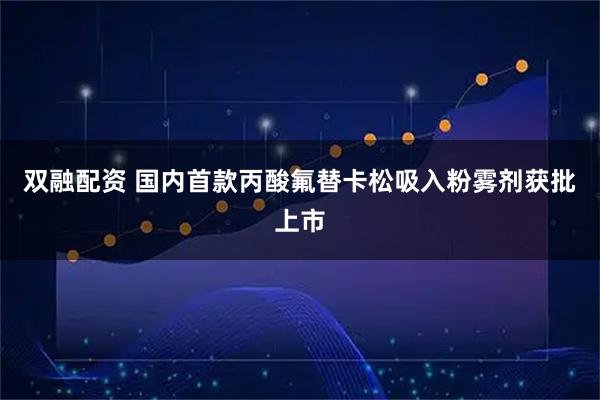 双融配资 国内首款丙酸氟替卡松吸入粉雾剂获批上市