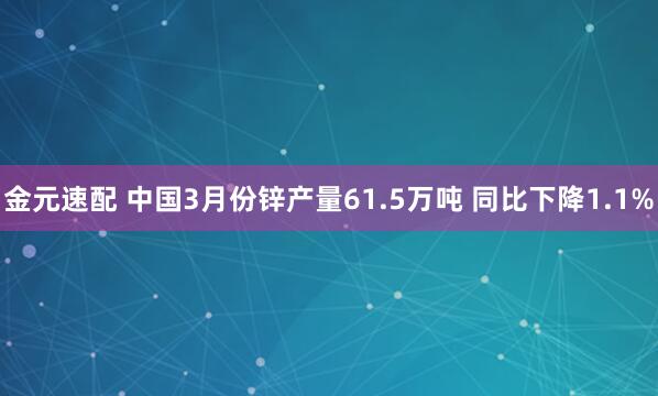 金元速配 中国3月份锌产量61.5万吨 同比下降1.1%