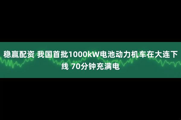 稳赢配资 我国首批1000kW电池动力机车在大连下线 70分钟充满电