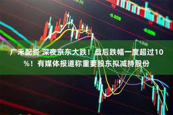 广禾配资 深夜京东大跌！盘后跌幅一度超过10%！有媒体报道称重要股东拟减持股份