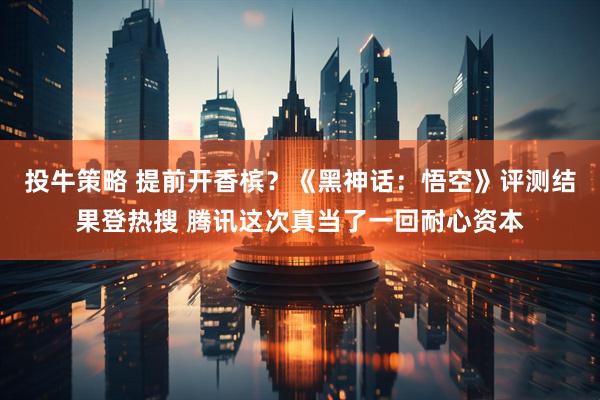 投牛策略 提前开香槟？《黑神话：悟空》评测结果登热搜 腾讯这次真当了一回耐心资本