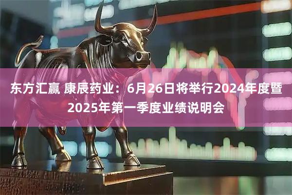 东方汇赢 康辰药业：6月26日将举行2024年度暨2025年第一季度业绩说明会