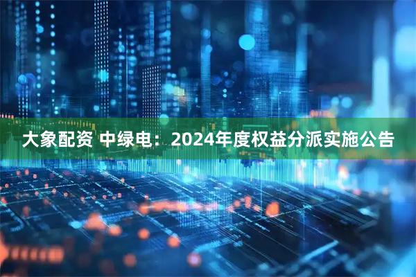 大象配资 中绿电：2024年度权益分派实施公告
