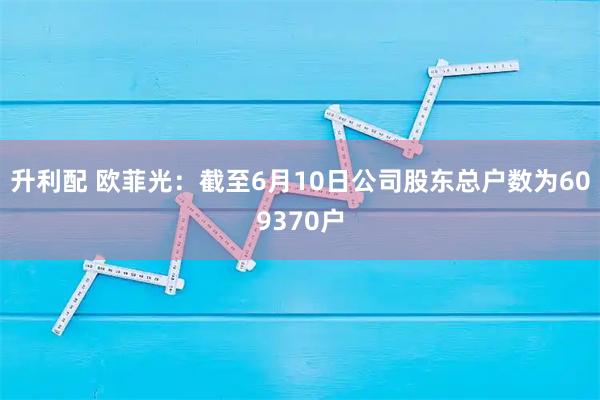 升利配 欧菲光：截至6月10日公司股东总户数为609370户