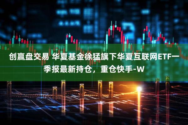 创赢盘交易 华夏基金徐猛旗下华夏互联网ETF一季报最新持仓，重仓快手-W