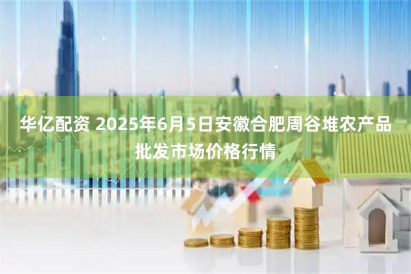 华亿配资 2025年6月5日安徽合肥周谷堆农产品批发市场价格行情