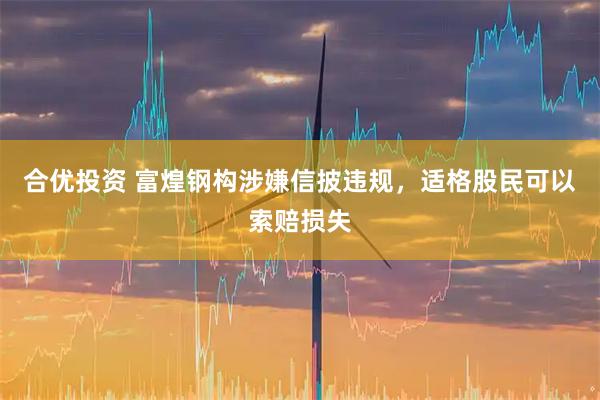 合优投资 富煌钢构涉嫌信披违规，适格股民可以索赔损失