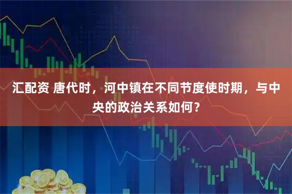 汇配资 唐代时，河中镇在不同节度使时期，与中央的政治关系如何？