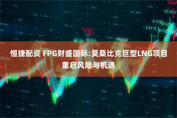 恒捷配资 FPG财盛国际:莫桑比克巨型LNG项目重启风险与机遇