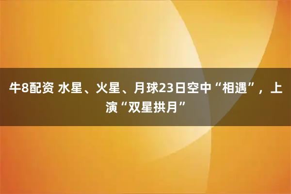 牛8配资 水星、火星、月球23日空中“相遇”，上演“双星拱月”