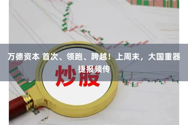 万德资本 首次、领跑、跨越！上周末，大国重器捷报频传