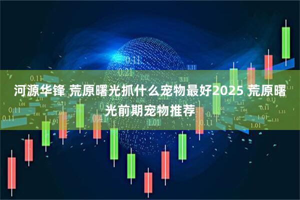 河源华锋 荒原曙光抓什么宠物最好2025 荒原曙光前期宠物推荐