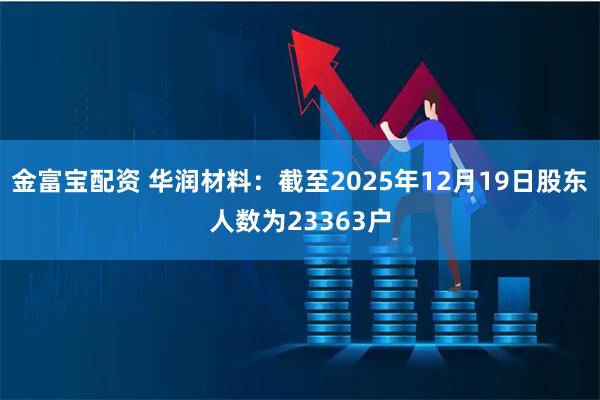 金富宝配资 华润材料：截至2025年12月19日股东人数为23363户