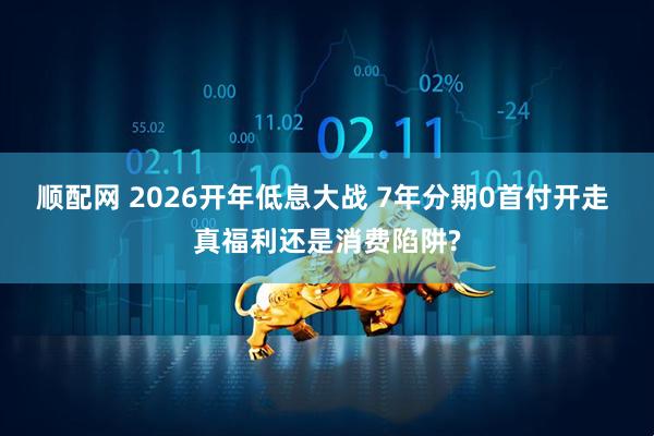顺配网 2026开年低息大战 7年分期0首付开走 真福利还是消费陷阱?