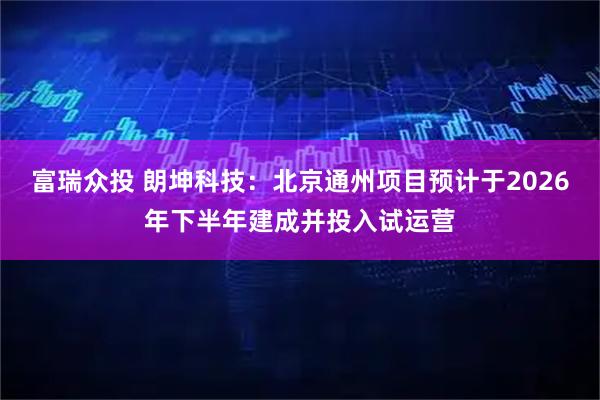 富瑞众投 朗坤科技：北京通州项目预计于2026年下半年建成并投入试运营