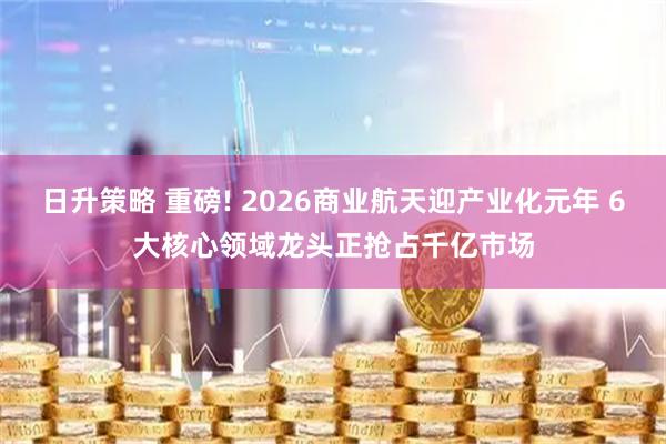 日升策略 重磅! 2026商业航天迎产业化元年 6大核心领域龙头正抢占千亿市场
