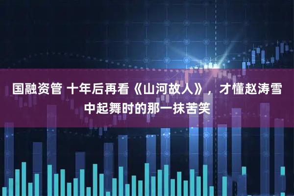 国融资管 十年后再看《山河故人》，才懂赵涛雪中起舞时的那一抹苦笑