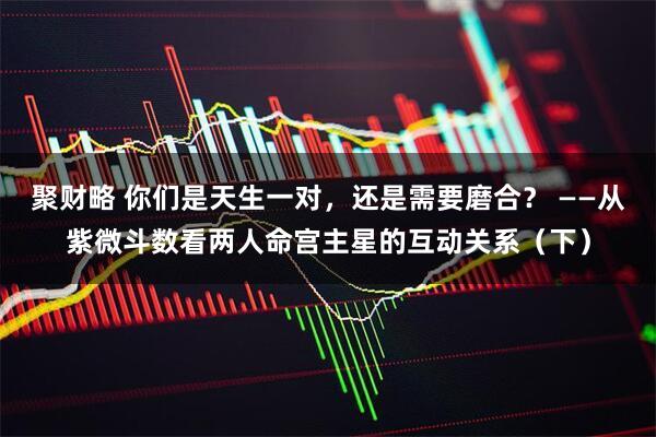 聚财略 你们是天生一对，还是需要磨合？ ——从紫微斗数看两人命宫主星的互动关系（下）
