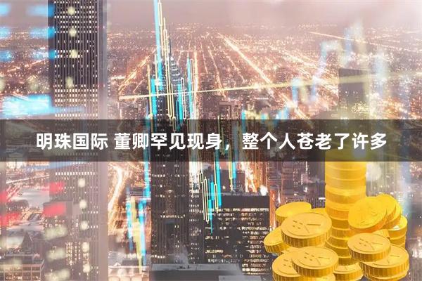 明珠国际 董卿罕见现身，整个人苍老了许多