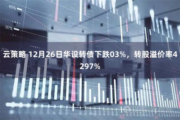 云策略 12月26日华设转债下跌03%，转股溢价率4297%