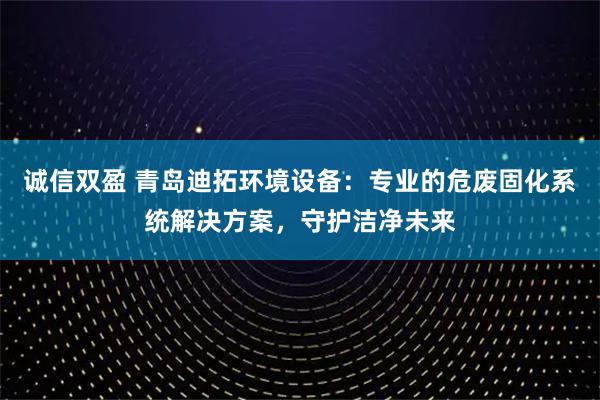 诚信双盈 青岛迪拓环境设备：专业的危废固化系统解决方案，守护洁净未来