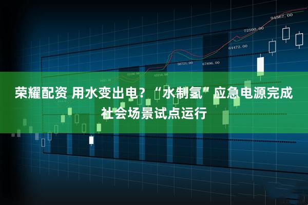 荣耀配资 用水变出电？“水制氢”应急电源完成社会场景试点运行