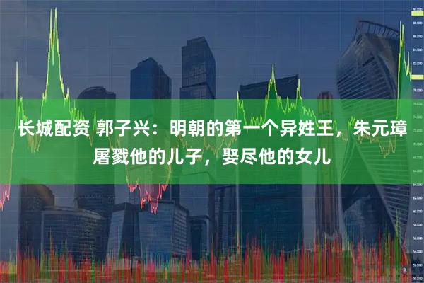 长城配资 郭子兴:明朝的第一个异姓王,朱元璋屠戮他的儿子,娶尽他的女儿