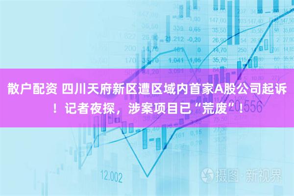 散户配资 四川天府新区遭区域内首家A股公司起诉！记者夜探，涉案项目已“荒废”！