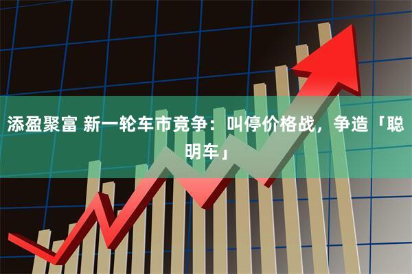 添盈聚富 新一轮车市竞争：叫停价格战，争造「聪明车」
